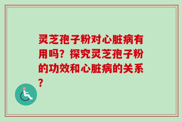 灵芝孢子粉对心脏病有用吗？探究灵芝孢子粉的功效和心脏病的关系？