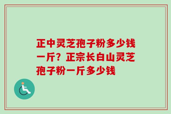 正中灵芝孢子粉多少钱一斤?正宗长白山灵芝孢子粉一斤多少钱 正中灵芝孢子粉多少钱一斤?正宗长白山灵芝孢子粉一斤多少钱