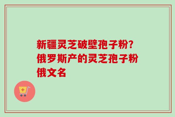 新疆灵芝破壁孢子粉?俄罗斯产的灵芝孢子粉俄文名 新疆灵芝破壁孢子粉?俄罗斯产的灵芝孢子粉俄文名