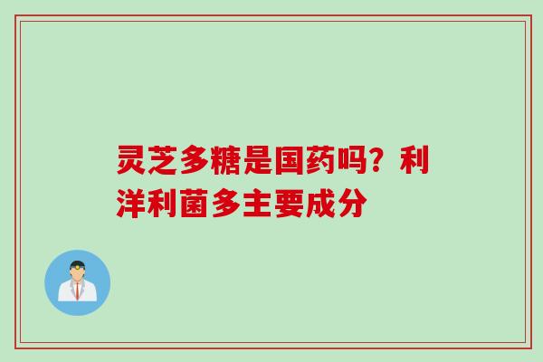 灵芝多糖是国药吗?利洋利菌多主要成分 灵芝多糖是国药吗?利洋利菌多主要成分