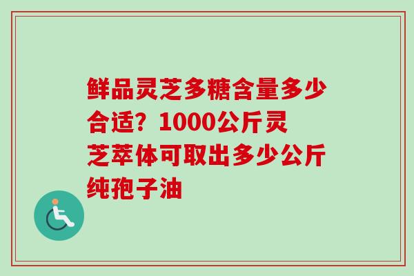 鲜品灵芝多糖含量多少合适？1000公斤灵芝萃体可取出多少公斤纯孢子油