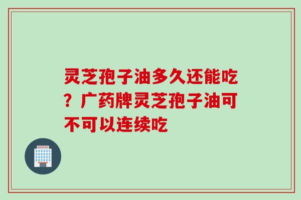 灵芝孢子油多久还能吃？广药牌灵芝孢子油可不可以连续吃