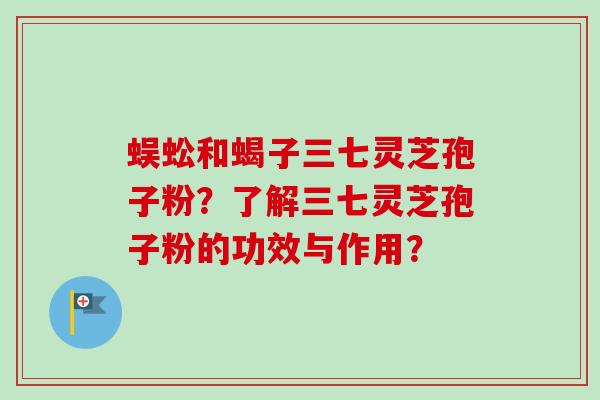 蜈蚣和蝎子三七灵芝孢子粉？了解三七灵芝孢子粉的功效与作用？