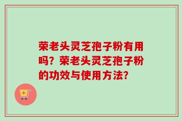 荣老头灵芝孢子粉有用吗？荣老头灵芝孢子粉的功效与使用方法？