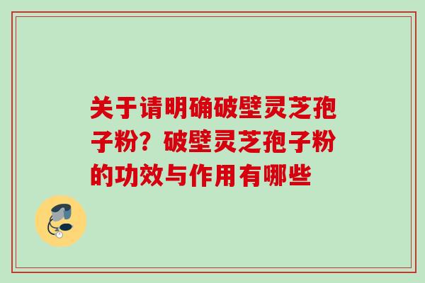 关于请明确破壁灵芝孢子粉?破壁灵芝孢子粉的功效与作用有哪些 关于请明确破壁灵芝孢子粉?破壁灵芝孢子粉的功效与作用有哪些