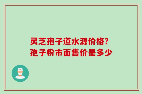 灵芝孢子道水源价格？孢子粉市面售价是多少