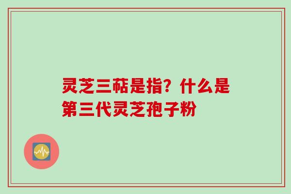灵芝三萜是指?什么是第三代灵芝孢子粉 灵芝三萜是指?什么是第三代灵芝孢子粉