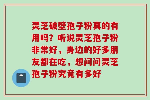 灵芝破壁孢子粉真的有用吗？听说灵芝孢子粉非常好，身边的好多朋友都在吃，想问问灵芝孢子粉究竟有多好