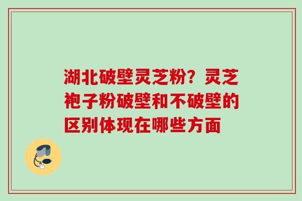 湖北破壁灵芝粉？灵芝袍子粉破壁和不破壁的区别体现在哪些方面