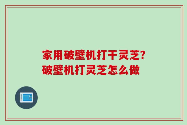 家用破壁机打干灵芝？破壁机打灵芝怎么做