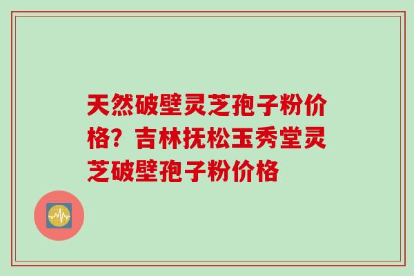 天然破壁灵芝孢子粉价格？吉林抚松玉秀堂灵芝破壁孢子粉价格