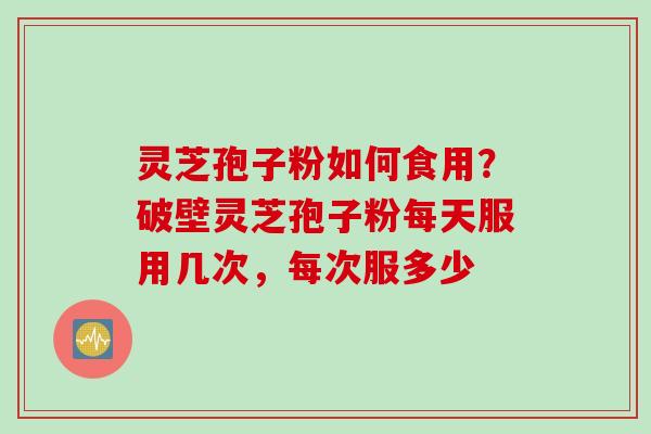 灵芝孢子粉如何食用？破壁灵芝孢子粉每天服用几次，每次服多少
