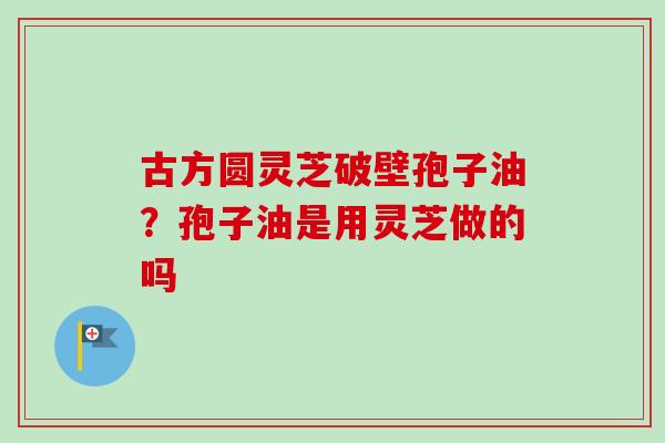 古方圆灵芝破壁孢子油？孢子油是用灵芝做的吗