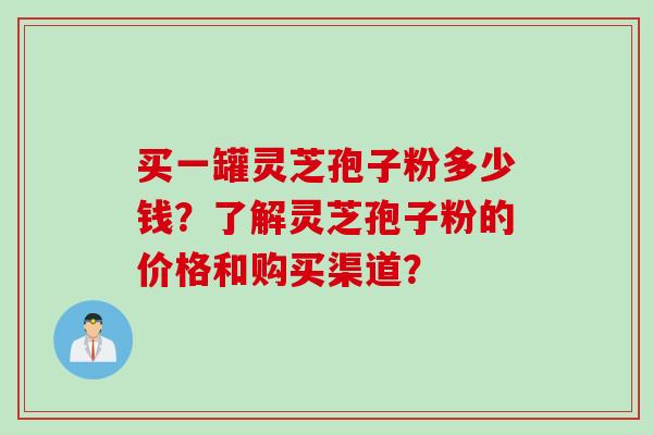 买一罐灵芝孢子粉多少钱？了解灵芝孢子粉的价格和购买渠道？