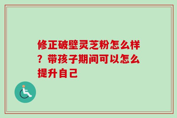 修正破壁灵芝粉怎么样？带孩子期间可以怎么提升自己