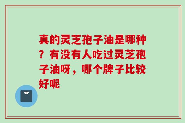 真的灵芝孢子油是哪种?有没有人吃过灵芝孢子油呀,哪个牌子比较好呢 真的灵芝孢子油是哪种?有没有人吃过灵芝孢子油呀,哪个牌子比较好呢