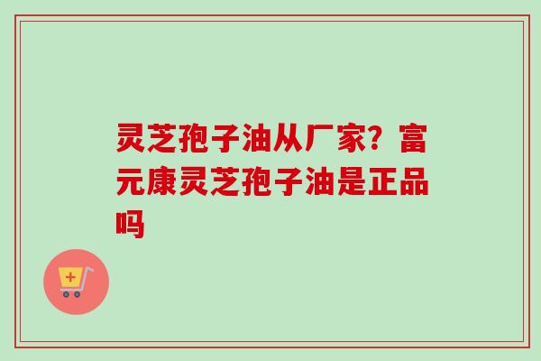 灵芝孢子油从厂家？富元康灵芝孢子油是正品吗