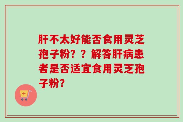 肝不太好能否食用灵芝孢子粉？？解答肝病患者是否适宜食用灵芝孢子粉？