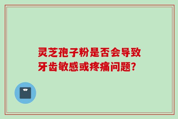 灵芝孢子粉是否会导致牙齿敏感或疼痛问题？