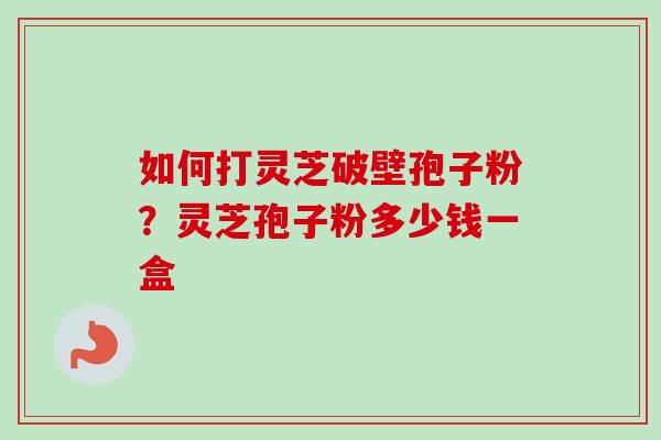 如何打灵芝破壁孢子粉？灵芝孢子粉多少钱一盒