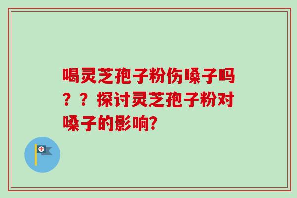 喝灵芝孢子粉伤嗓子吗？？探讨灵芝孢子粉对嗓子的影响？