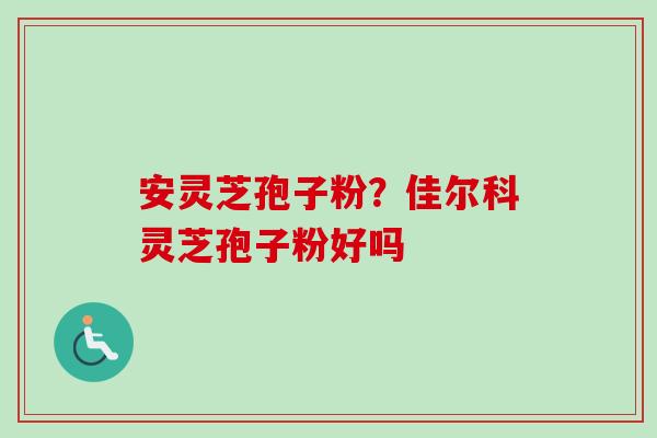 安灵芝孢子粉？佳尔科灵芝孢子粉好吗