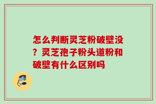 怎么判断灵芝粉破壁没？灵芝孢子粉头道粉和破壁有什么区别吗