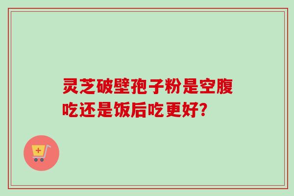 灵芝破壁孢子粉是空腹吃还是饭后吃更好？