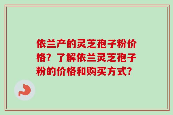 依兰产的灵芝孢子粉价格？了解依兰灵芝孢子粉的价格和购买方式？