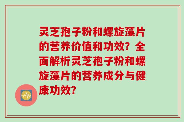 灵芝孢子粉和螺旋藻片的营养价值和功效？全面解析灵芝孢子粉和螺旋藻片的营养成分与健康功效？