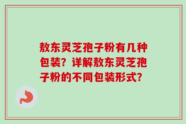 敖东灵芝孢子粉有几种包装？详解敖东灵芝孢子粉的不同包装形式？