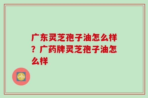 广东灵芝孢子油怎么样？广药牌灵芝孢子油怎么样