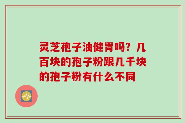 灵芝孢子油健胃吗？几百块的孢子粉跟几千块的孢子粉有什么不同