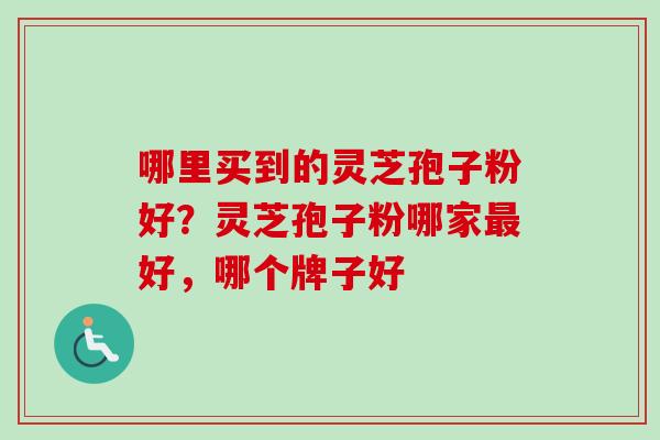 哪里买到的灵芝孢子粉好？灵芝孢子粉哪家最好，哪个牌子好