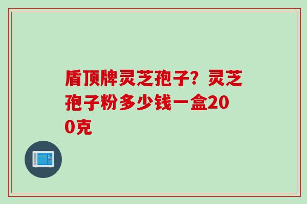 盾顶牌灵芝孢子？灵芝孢子粉多少钱一盒200克