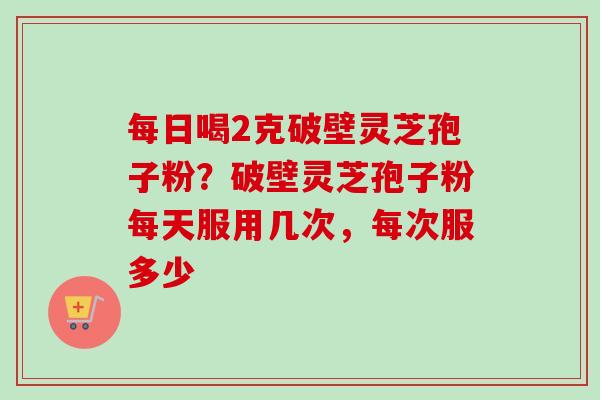 每日喝2克破壁灵芝孢子粉？破壁灵芝孢子粉每天服用几次，每次服多少
