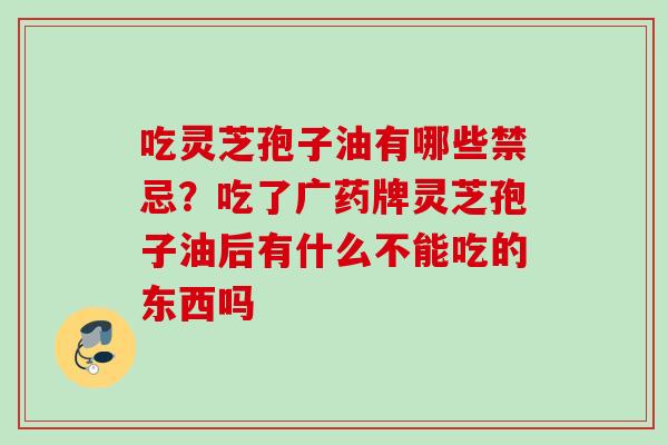吃灵芝孢子油有哪些禁忌？吃了广药牌灵芝孢子油后有什么不能吃的东西吗