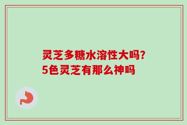 灵芝多糖水溶性大吗？5色灵芝有那么神吗