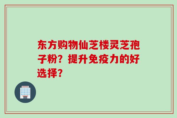 东方购物仙芝楼灵芝孢子粉？提升免疫力的好选择？