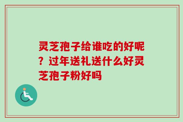 灵芝孢子给谁吃的好呢？过年送礼送什么好灵芝孢子粉好吗
