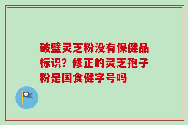 破壁灵芝粉没有保健品标识？修正的灵芝孢子粉是国食健字号吗