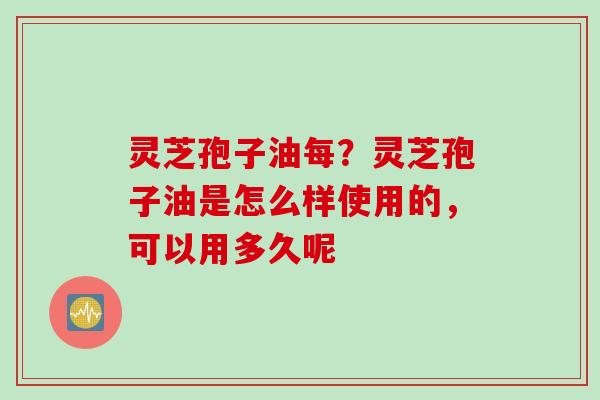 灵芝孢子油每？灵芝孢子油是怎么样使用的，可以用多久呢