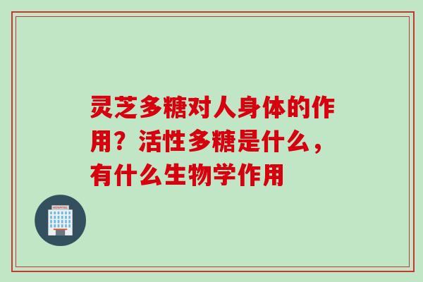 灵芝多糖对人身体的作用？活性多糖是什么，有什么生物学作用