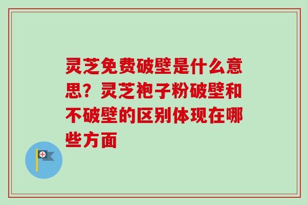 灵芝免费破壁是什么意思？灵芝袍子粉破壁和不破壁的区别体现在哪些方面
