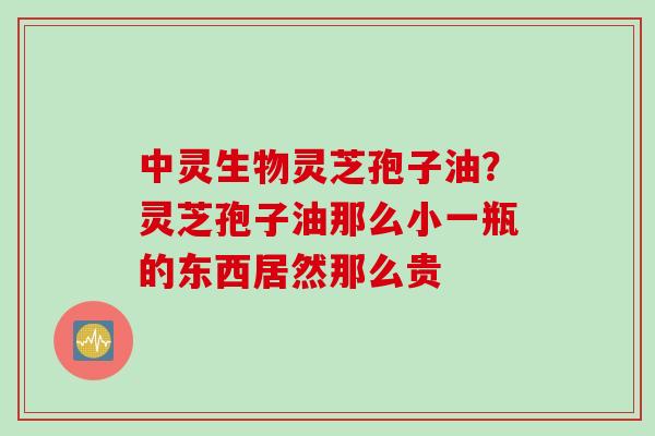中灵生物灵芝孢子油？灵芝孢子油那么小一瓶的东西居然那么贵