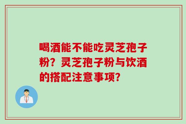 喝酒能不能吃灵芝孢子粉？灵芝孢子粉与饮酒的搭配注意事项？