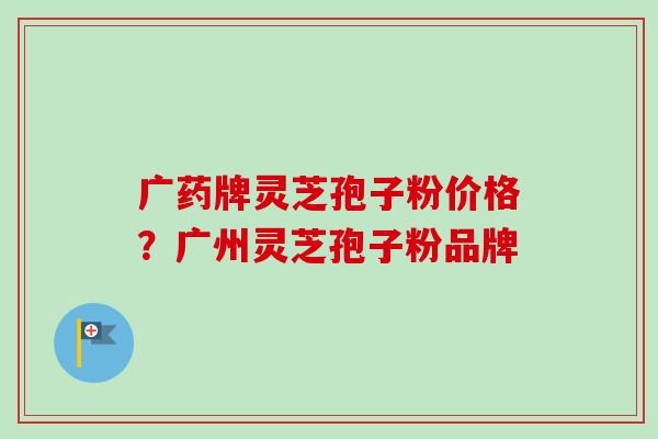 广药牌灵芝孢子粉价格？广州灵芝孢子粉品牌