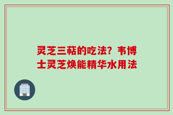 灵芝三萜的吃法？韦博士灵芝焕能精华水用法