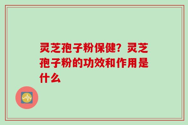 灵芝孢子粉保健？灵芝孢子粉的功效和作用是什么