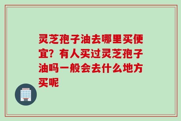 灵芝孢子油去哪里买便宜？有人买过灵芝孢子油吗一般会去什么地方买呢